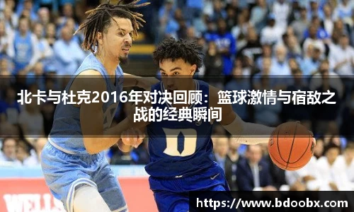 北卡与杜克2016年对决回顾：篮球激情与宿敌之战的经典瞬间